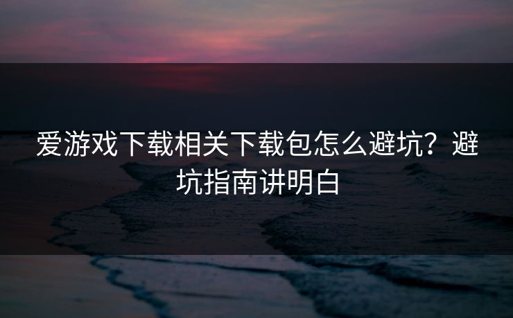 爱游戏下载相关下载包怎么避坑？避坑指南讲明白