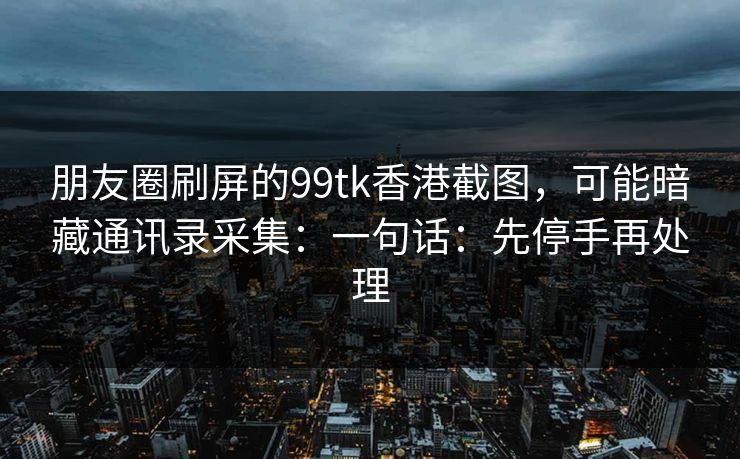 朋友圈刷屏的99tk香港截图，可能暗藏通讯录采集：一句话：先停手再处理
