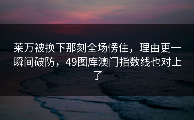 莱万被换下那刻全场愣住，理由更一瞬间破防，49图库澳门指数线也对上了