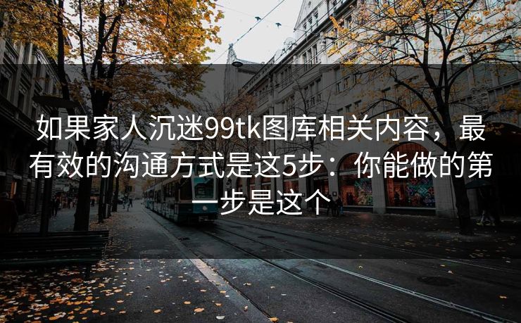如果家人沉迷99tk图库相关内容,最有效的沟通方式是这5步:你能做的第一步是这个 如果家人沉迷99tk图库相关内容,最有效的沟通方式是这5步:你能做的第一步是这个