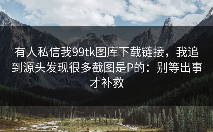 有人私信我99tk图库下载链接，我追到源头发现很多截图是P的：别等出事才补救