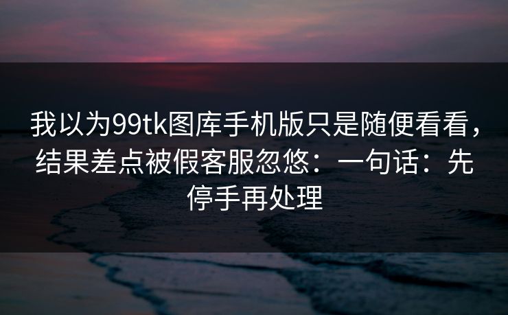我以为99tk图库手机版只是随便看看，结果差点被假客服忽悠：一句话：先停手再处理