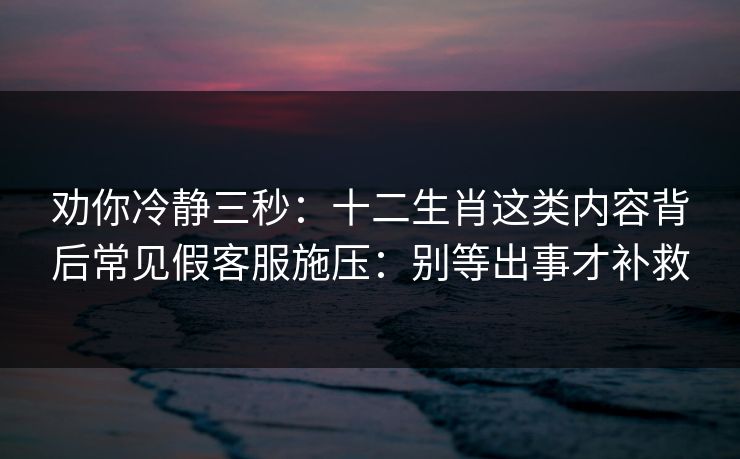 劝你冷静三秒：十二生肖这类内容背后常见假客服施压：别等出事才补救