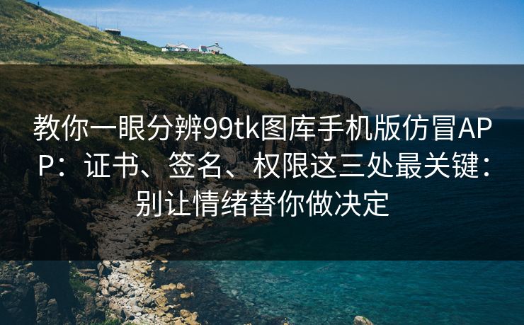 教你一眼分辨99tk图库手机版仿冒APP：证书、签名、权限这三处最关键：别让情绪替你做决定