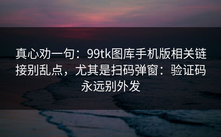 真心劝一句：99tk图库手机版相关链接别乱点，尤其是扫码弹窗：验证码永远别外发