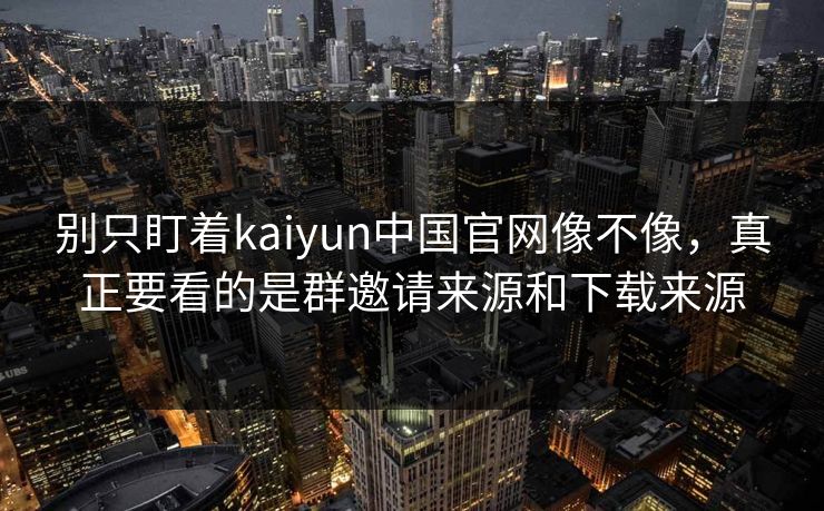 别只盯着kaiyun中国官网像不像，真正要看的是群邀请来源和下载来源