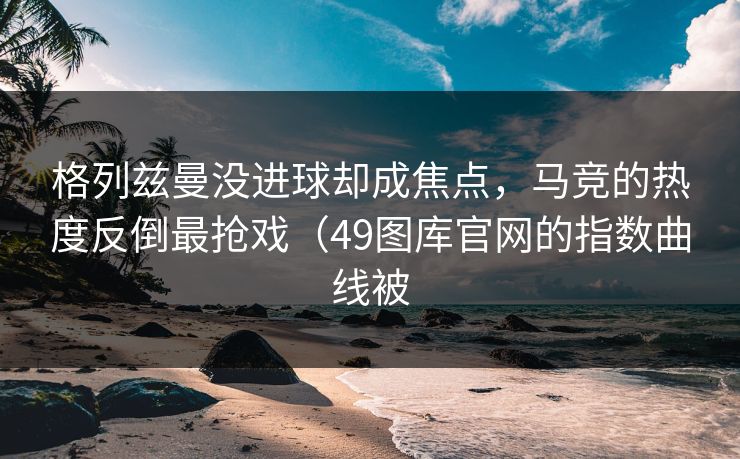 格列兹曼没进球却成焦点,马竞的热度反倒最抢戏(49图库官网的指数曲线被 格列兹曼没进球却成焦点,马竞的热度反倒最抢戏(49图库官网的指数曲线被