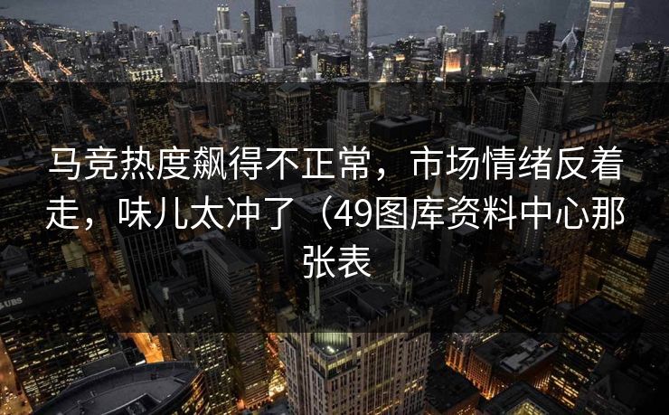 马竞热度飙得不正常,市场情绪反着走,味儿太冲了(49图库资料中心那张表 马竞热度飙得不正常,市场情绪反着走,味儿太冲了(49图库资料中心那张表