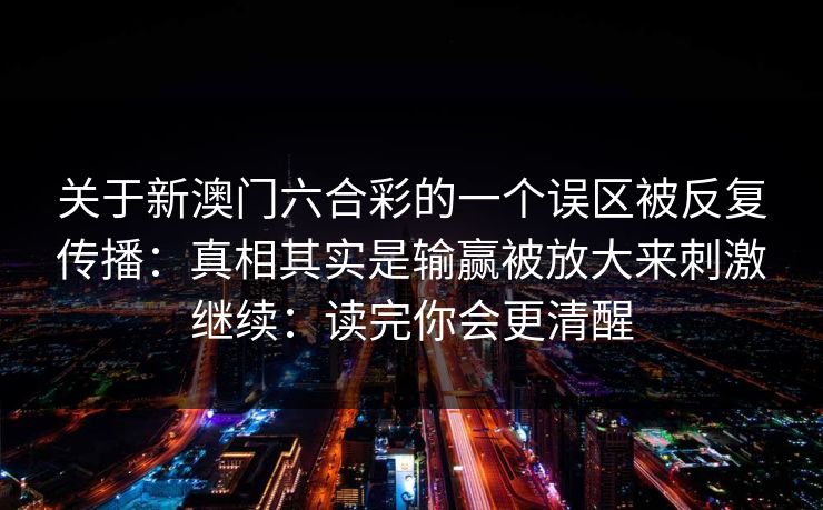 关于新澳门六合彩的一个误区被反复传播:真相其实是输赢被放大来刺激继续:读完你会更清醒 关于新澳门六合彩的一个误区被反复传播:真相其实是输赢被放大来刺激继续:读完你会更清醒